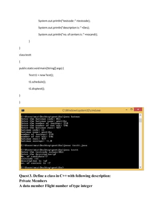 System.out.println("testcode:"+testcode);
System.out.println("descriptionis:"+Des);
System.out.println("no.of centersis:"+nocandi);
}
}
classtestt
{
publicstaticvoidmain(String[] args) {
Testt1 = newTest();
t1.schedule();
t1.disptest();
}
}
Quest3. Define a class in C++ with following description:
Private Members
A data member Flight number of type integer
 