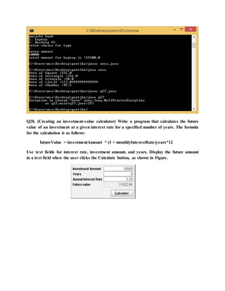 Q28. (Creating an investment-value calculator) Write a program that calculates the future
value of an investment at a given interest rate for a specified number of years. The formula
for the calculation is as follows:
futureValue = investmentAmount * (1 + monthlyInterestRate)years*12
Use text fields for interest rate, investment amount, and years. Display the future amount
in a text field when the user clicks the Calculate button, as shown in Figure.
 