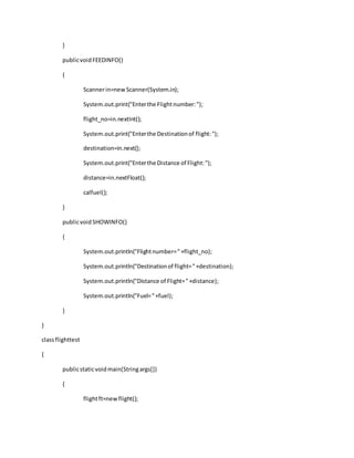 }
publicvoidFEEDINFO()
{
Scannerin=newScanner(System.in);
System.out.print("Enterthe Flightnumber:");
flight_no=in.nextInt();
System.out.print("Enterthe Destinationof flight:");
destination=in.next();
System.out.print("Enterthe Distance of Flight:");
distance=in.nextFloat();
calfuel();
}
publicvoidSHOWINFO()
{
System.out.println("Flightnumber="+flight_no);
System.out.println("Destinationof flight="+destination);
System.out.println("Distance of Flight="+distance);
System.out.println("Fuel="+fuel);
}
}
classflighttest
{
publicstaticvoidmain(Stringargs[])
{
flightft=newflight();
 