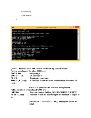 ft.FEEDINFO();
ft.SHOWINFO();
}
}
Quest4. Define a class BOOKwith the following specifications :
Private members of the class BOOKare
BOOK NO integer type
BOOKTITLE 20 characters
PRICE float (price per copy)
TOTAL_COST() A function to calculate the total costfor N number of
copies
where N is passedto the function as argument.
Public members of the class BOOKare
INPUT() function to read BOOK_NO. BOOKTITLE, PRICE
PURCHASE() function to ask the user to input the number of copies to
be
purchased. It invokes TOTAL_COST()and prints the
total
 