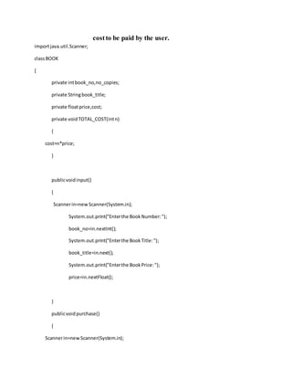costto be paid by the user.
importjava.util.Scanner;
classBOOK
{
private intbook_no,no_copies;
private Stringbook_title;
private floatprice,cost;
private voidTOTAL_COST(intn)
{
cost=n*price;
}
publicvoidinput()
{
Scannerin=newScanner(System.in);
System.out.print("Enterthe BookNumber:");
book_no=in.nextInt();
System.out.print("Enterthe BookTitle:");
book_title=in.next();
System.out.print("Enterthe BookPrice:");
price=in.nextFloat();
}
publicvoidpurchase()
{
Scannerin=newScanner(System.in);
 