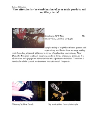 Joshua Millington
How effective is the combination of your main product and
ancillary texts?
Kodaline’s All I Want My
music video, Lover of the Light
Despite being of slightly different genres and
aspects; my ancillaries have synergy as they
contributed as a form of influence in terms of replicating conventions. Blow
Dumb by Nobunny is almost binary opposite in terms of musical genre, as it is
alternative rock/pop-punk; however it is still a performance video. Therefore I
manipulated the type of performance shots to match the genre.
Nobunny’s Blow Dumb My music video, Lover of the Light
 