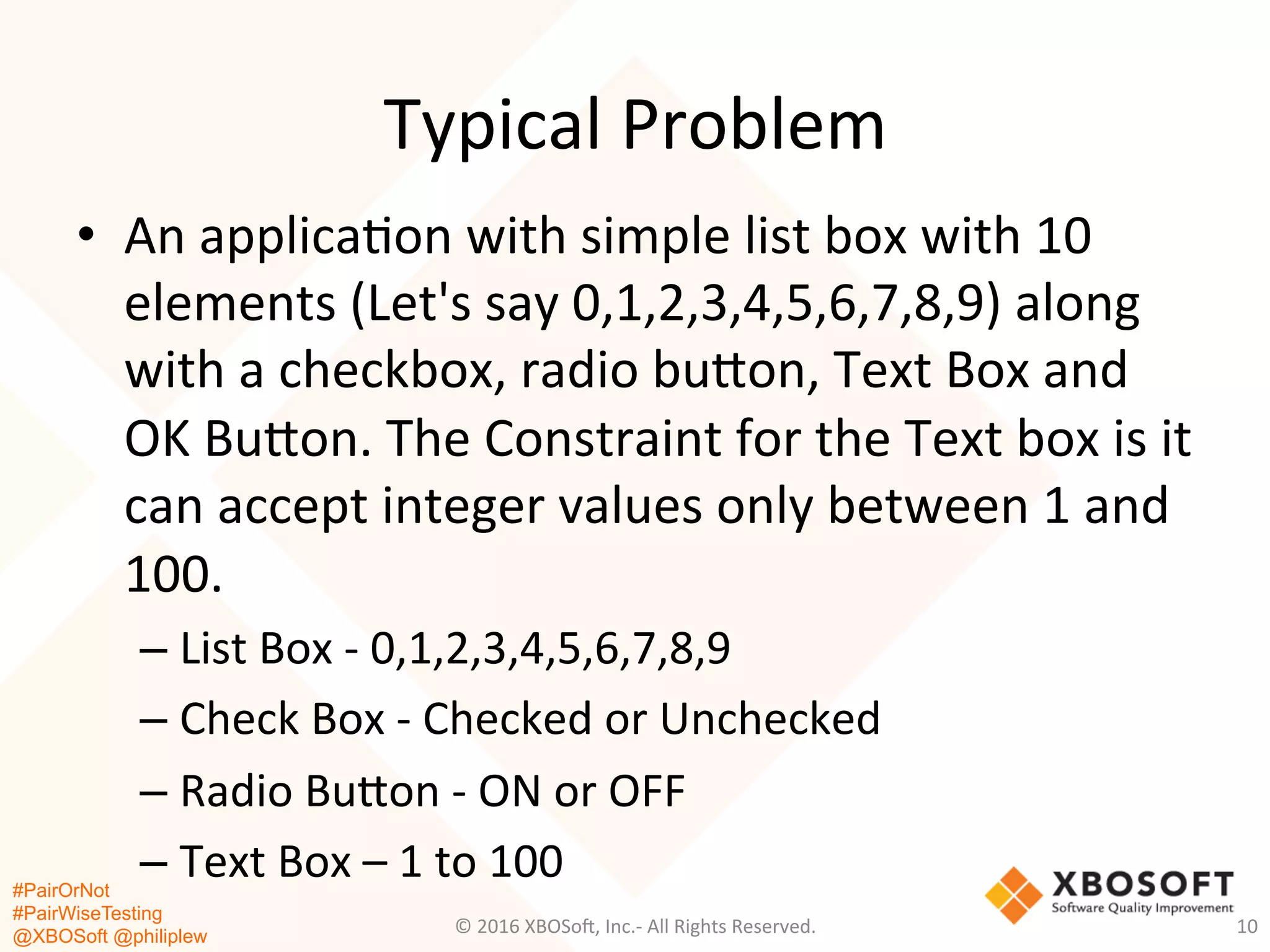 #PairOrNot
#PairWiseTesting
@XBOSoft @philiplew
Typical	
  Problem	
  
•  An	
  applica*on	
  with	
  simple	
  list	
  box	
  with	
  10	
  
elements	
  (Let's	
  say	
  0,1,2,3,4,5,6,7,8,9)	
  along	
  
with	
  a	
  checkbox,	
  radio	
  bugon,	
  Text	
  Box	
  and	
  
OK	
  Bugon.	
  The	
  Constraint	
  for	
  the	
  Text	
  box	
  is	
  it	
  
can	
  accept	
  integer	
  values	
  only	
  between	
  1	
  and	
  
100.	
  
– List	
  Box	
  -­‐	
  0,1,2,3,4,5,6,7,8,9	
  
– Check	
  Box	
  -­‐	
  Checked	
  or	
  Unchecked	
  
– Radio	
  Bugon	
  -­‐	
  ON	
  or	
  OFF	
  
– Text	
  Box	
  –	
  1	
  to	
  100	
  
©	
  2016	
  XBOSo=,	
  Inc.-­‐	
  All	
  Rights	
  Reserved.	
   10	
  
 