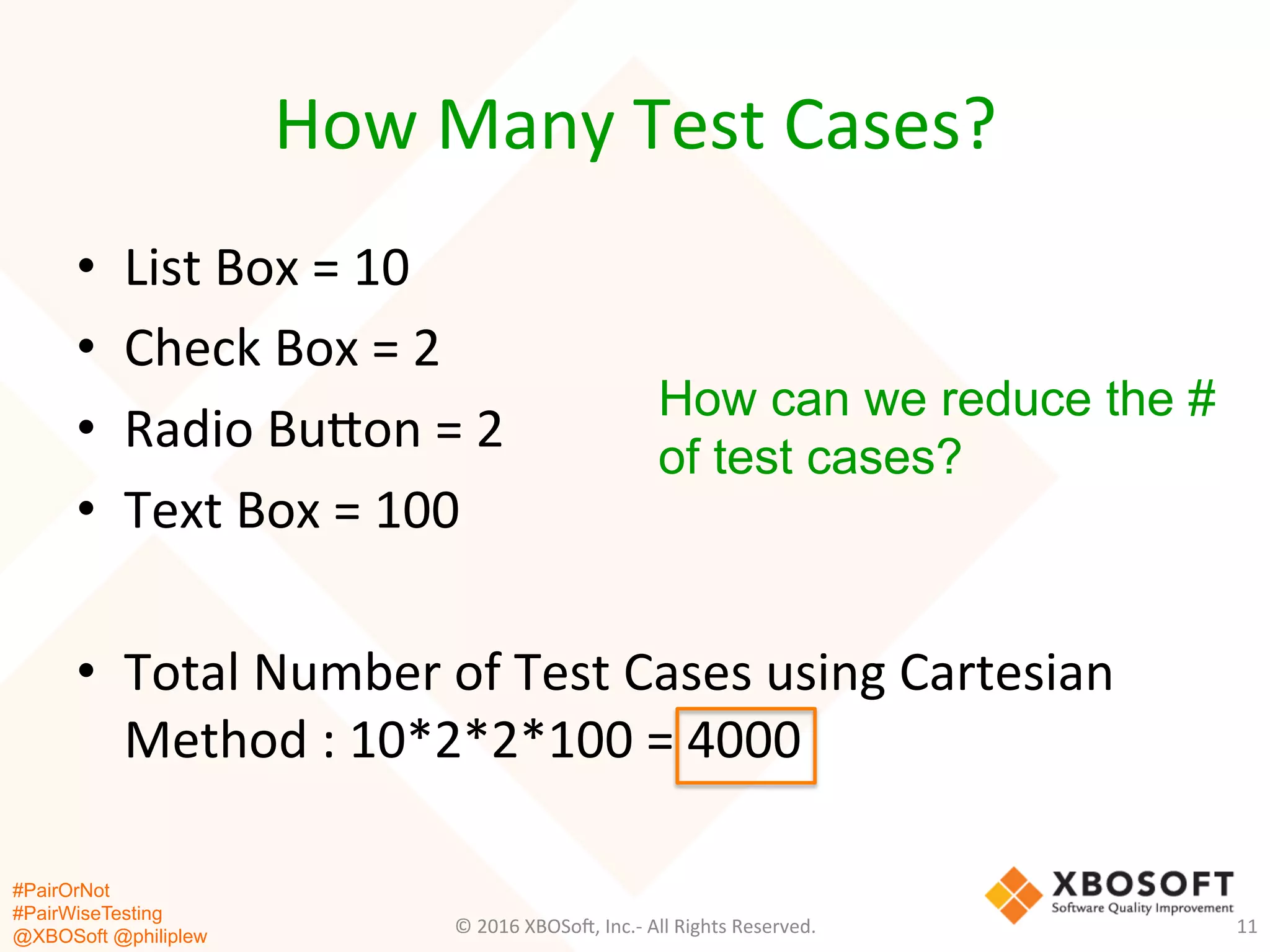 #PairOrNot
#PairWiseTesting
@XBOSoft @philiplew
How	
  Many	
  Test	
  Cases?	
  
•  List	
  Box	
  =	
  10	
  
•  Check	
  Box	
  =	
  2	
  
•  Radio	
  Bugon	
  =	
  2	
  
•  Text	
  Box	
  =	
  100	
  
•  Total	
  Number	
  of	
  Test	
  Cases	
  using	
  Cartesian	
  
Method	
  :	
  10*2*2*100	
  =	
  4000	
  
©	
  2016	
  XBOSo=,	
  Inc.-­‐	
  All	
  Rights	
  Reserved.	
   11	
  
How can we reduce the #
of test cases?
 