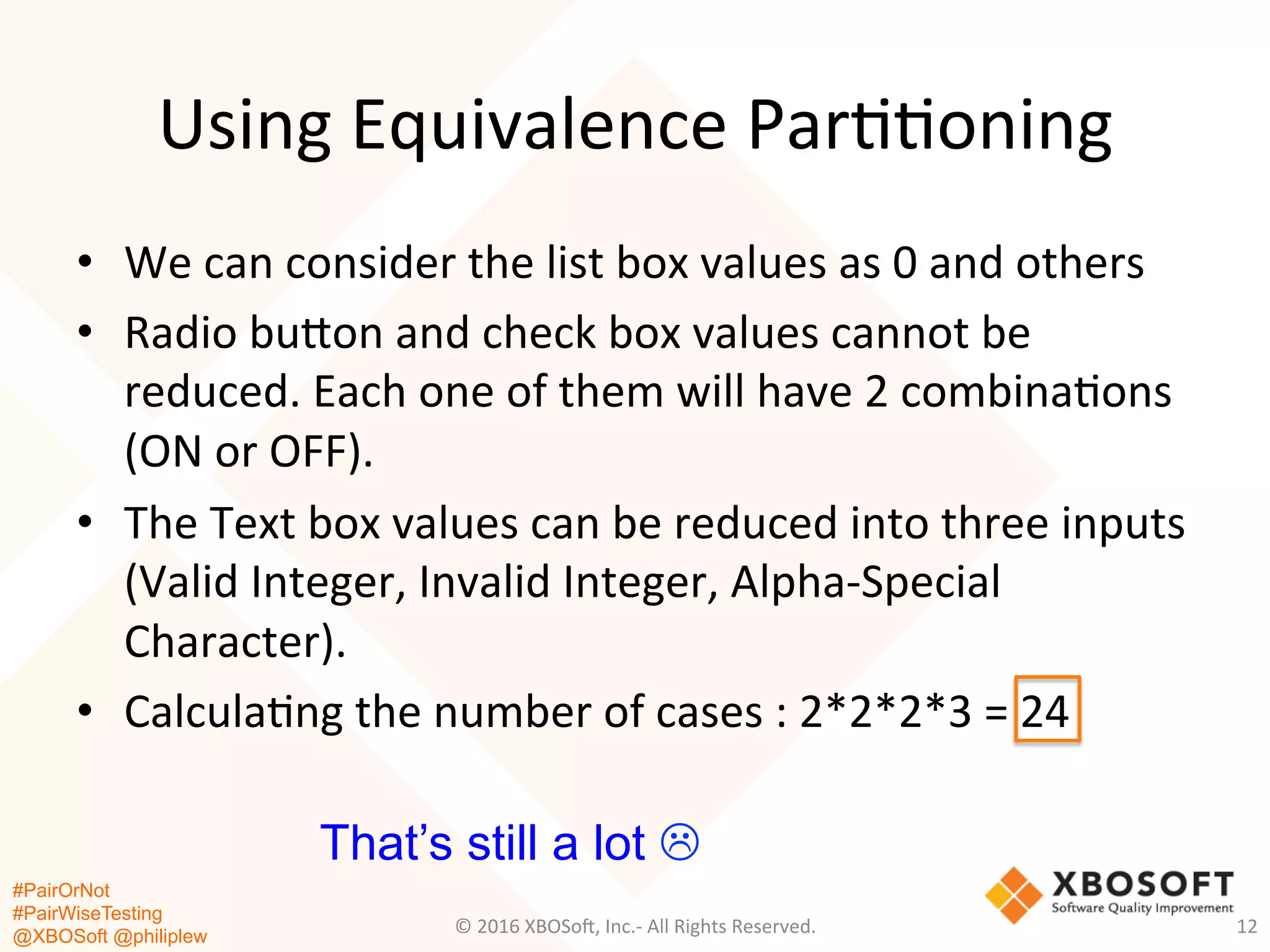 #PairOrNot
#PairWiseTesting
@XBOSoft @philiplew
Using	
  Equivalence	
  Par**oning	
  
•  We	
  can	
  consider	
  the	
  list	
  box	
  values	
  as	
  0	
  and	
  others	
  	
  
•  Radio	
  bugon	
  and	
  check	
  box	
  values	
  cannot	
  be	
  
reduced.	
  Each	
  one	
  of	
  them	
  will	
  have	
  2	
  combina*ons	
  
(ON	
  or	
  OFF).	
  	
  
•  The	
  Text	
  box	
  values	
  can	
  be	
  reduced	
  into	
  three	
  inputs	
  
(Valid	
  Integer,	
  Invalid	
  Integer,	
  Alpha-­‐Special	
  
Character).	
  
•  Calcula*ng	
  the	
  number	
  of	
  cases	
  :	
  2*2*2*3	
  =	
  24	
  
©	
  2016	
  XBOSo=,	
  Inc.-­‐	
  All	
  Rights	
  Reserved.	
   12	
  
That’s still a lot L
 