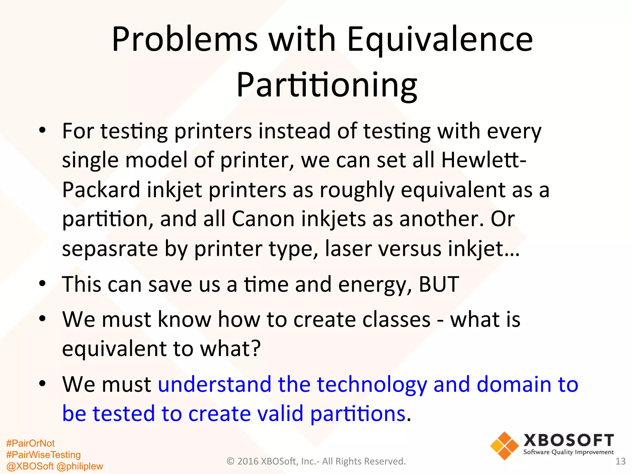 #PairOrNot
#PairWiseTesting
@XBOSoft @philiplew
Problems	
  with	
  Equivalence	
  
Par**oning	
  
•  For	
  tes*ng	
  printers	
  instead	
  of	
  tes*ng	
  with	
  every	
  
single	
  model	
  of	
  printer,	
  we	
  can	
  set	
  all	
  Hewleg-­‐
Packard	
  inkjet	
  printers	
  as	
  roughly	
  equivalent	
  as	
  a	
  
par**on,	
  and	
  all	
  Canon	
  inkjets	
  as	
  another.	
  Or	
  
sepasrate	
  by	
  printer	
  type,	
  laser	
  versus	
  inkjet…	
  
•  This	
  can	
  save	
  us	
  a	
  *me	
  and	
  energy,	
  BUT	
  
•  We	
  must	
  know	
  how	
  to	
  create	
  classes	
  -­‐	
  what	
  is	
  
equivalent	
  to	
  what?	
  
•  We	
  must	
  understand	
  the	
  technology	
  and	
  domain	
  to	
  
be	
  tested	
  to	
  create	
  valid	
  par**ons.	
  
©	
  2016	
  XBOSo=,	
  Inc.-­‐	
  All	
  Rights	
  Reserved.	
   13	
  
 