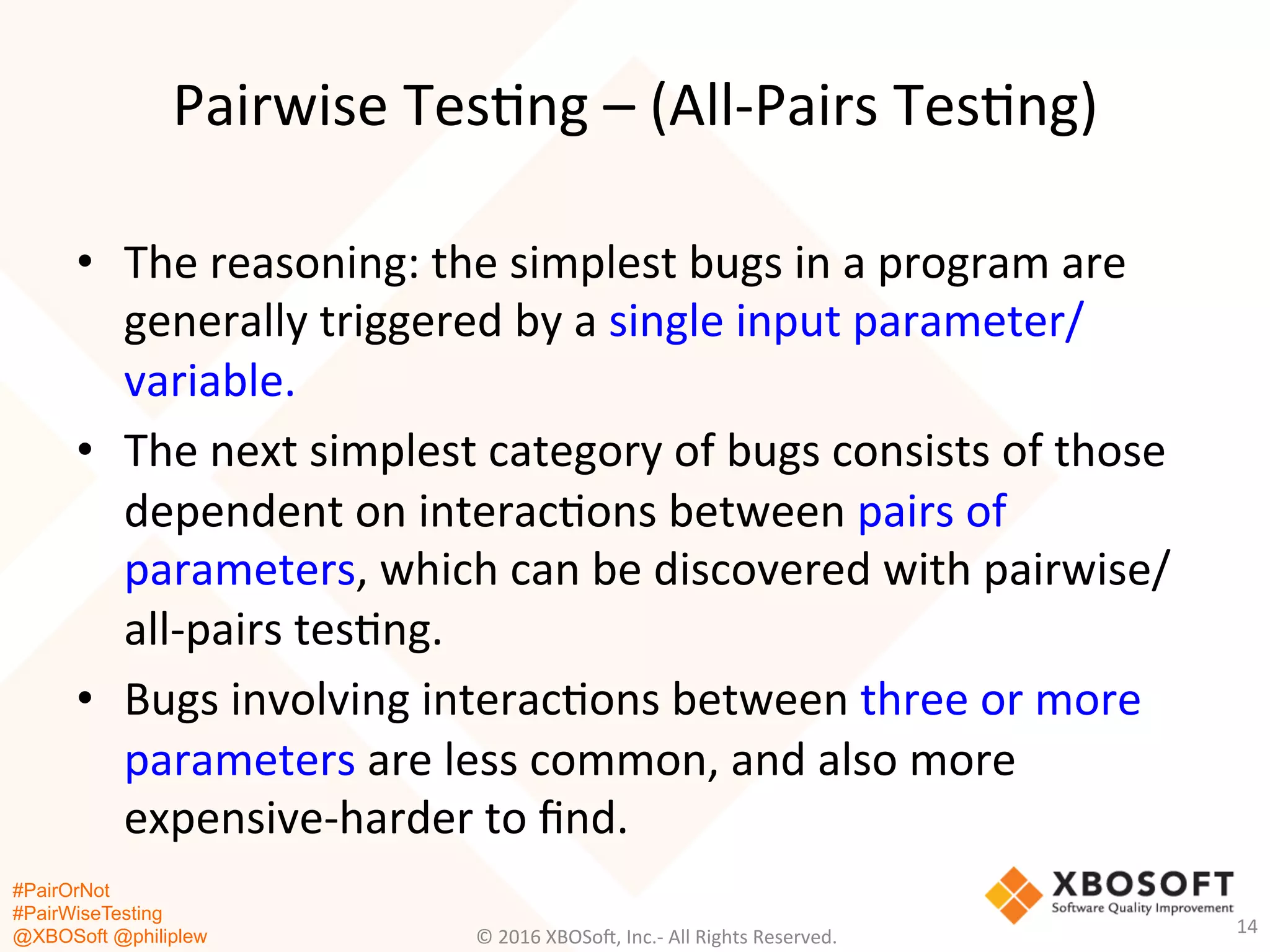 #PairOrNot
#PairWiseTesting
@XBOSoft @philiplew
Pairwise	
  Tes*ng	
  –	
  (All-­‐Pairs	
  Tes*ng)	
  
•  The	
  reasoning:	
  the	
  simplest	
  bugs	
  in	
  a	
  program	
  are	
  
generally	
  triggered	
  by	
  a	
  single	
  input	
  parameter/
variable.	
  	
  
•  The	
  next	
  simplest	
  category	
  of	
  bugs	
  consists	
  of	
  those	
  
dependent	
  on	
  interac*ons	
  between	
  pairs	
  of	
  
parameters,	
  which	
  can	
  be	
  discovered	
  with	
  pairwise/
all-­‐pairs	
  tes*ng.	
  	
  
•  Bugs	
  involving	
  interac*ons	
  between	
  three	
  or	
  more	
  
parameters	
  are	
  less	
  common,	
  and	
  also	
  more	
  
expensive-­‐harder	
  to	
  ﬁnd.	
  
©	
  2016	
  XBOSo=,	
  Inc.-­‐	
  All	
  Rights	
  Reserved.	
  
14	
  
 