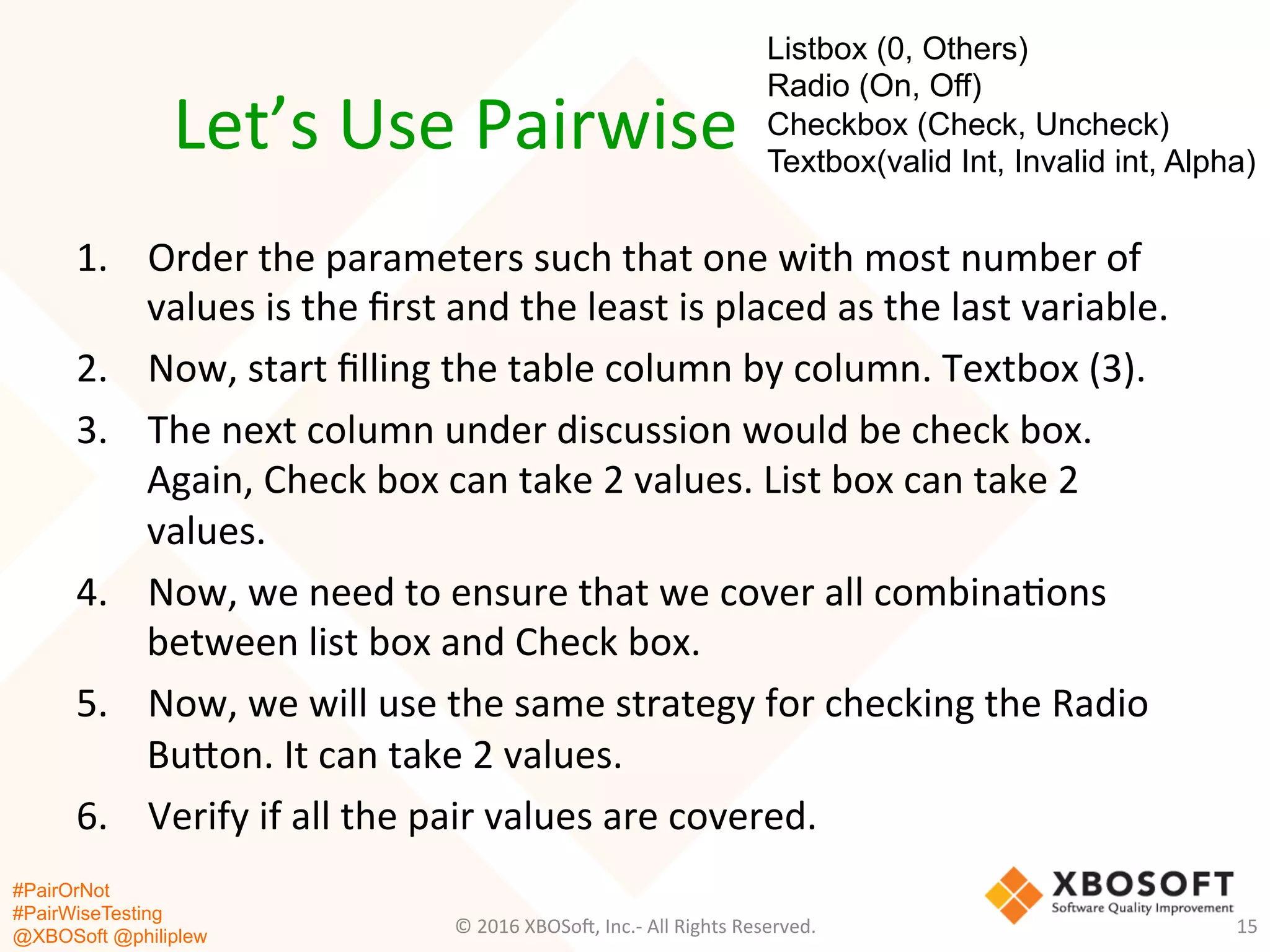 #PairOrNot
#PairWiseTesting
@XBOSoft @philiplew
Let’s	
  Use	
  Pairwise	
  
1.  Order	
  the	
  parameters	
  such	
  that	
  one	
  with	
  most	
  number	
  of	
  
values	
  is	
  the	
  ﬁrst	
  and	
  the	
  least	
  is	
  placed	
  as	
  the	
  last	
  variable.	
  
2.  Now,	
  start	
  ﬁlling	
  the	
  table	
  column	
  by	
  column.	
  Textbox	
  (3).	
  
3.  The	
  next	
  column	
  under	
  discussion	
  would	
  be	
  check	
  box.	
  
Again,	
  Check	
  box	
  can	
  take	
  2	
  values.	
  List	
  box	
  can	
  take	
  2	
  
values.	
  
4.  Now,	
  we	
  need	
  to	
  ensure	
  that	
  we	
  cover	
  all	
  combina*ons	
  
between	
  list	
  box	
  and	
  Check	
  box.	
  
5.  Now,	
  we	
  will	
  use	
  the	
  same	
  strategy	
  for	
  checking	
  the	
  Radio	
  
Bugon.	
  It	
  can	
  take	
  2	
  values.	
  
6.  Verify	
  if	
  all	
  the	
  pair	
  values	
  are	
  covered.	
  
©	
  2016	
  XBOSo=,	
  Inc.-­‐	
  All	
  Rights	
  Reserved.	
   15	
  
Listbox (0, Others)
Radio (On, Off)
Checkbox (Check, Uncheck)
Textbox(valid Int, Invalid int, Alpha)
 