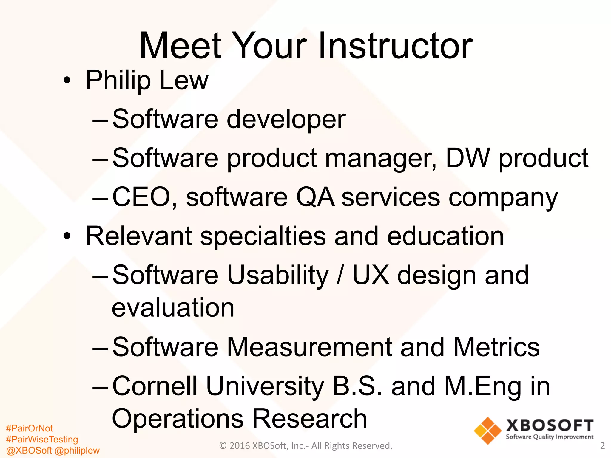 #PairOrNot
#PairWiseTesting
@XBOSoft @philiplew
Meet Your Instructor
•  Philip Lew
– Software developer
– Software product manager, DW product
– CEO, software QA services company
•  Relevant specialties and education
– Software Usability / UX design and
evaluation
– Software Measurement and Metrics
– Cornell University B.S. and M.Eng in
Operations Research
2	
  ©	
  2016	
  XBOSo=,	
  Inc.-­‐	
  All	
  Rights	
  Reserved.	
  
 