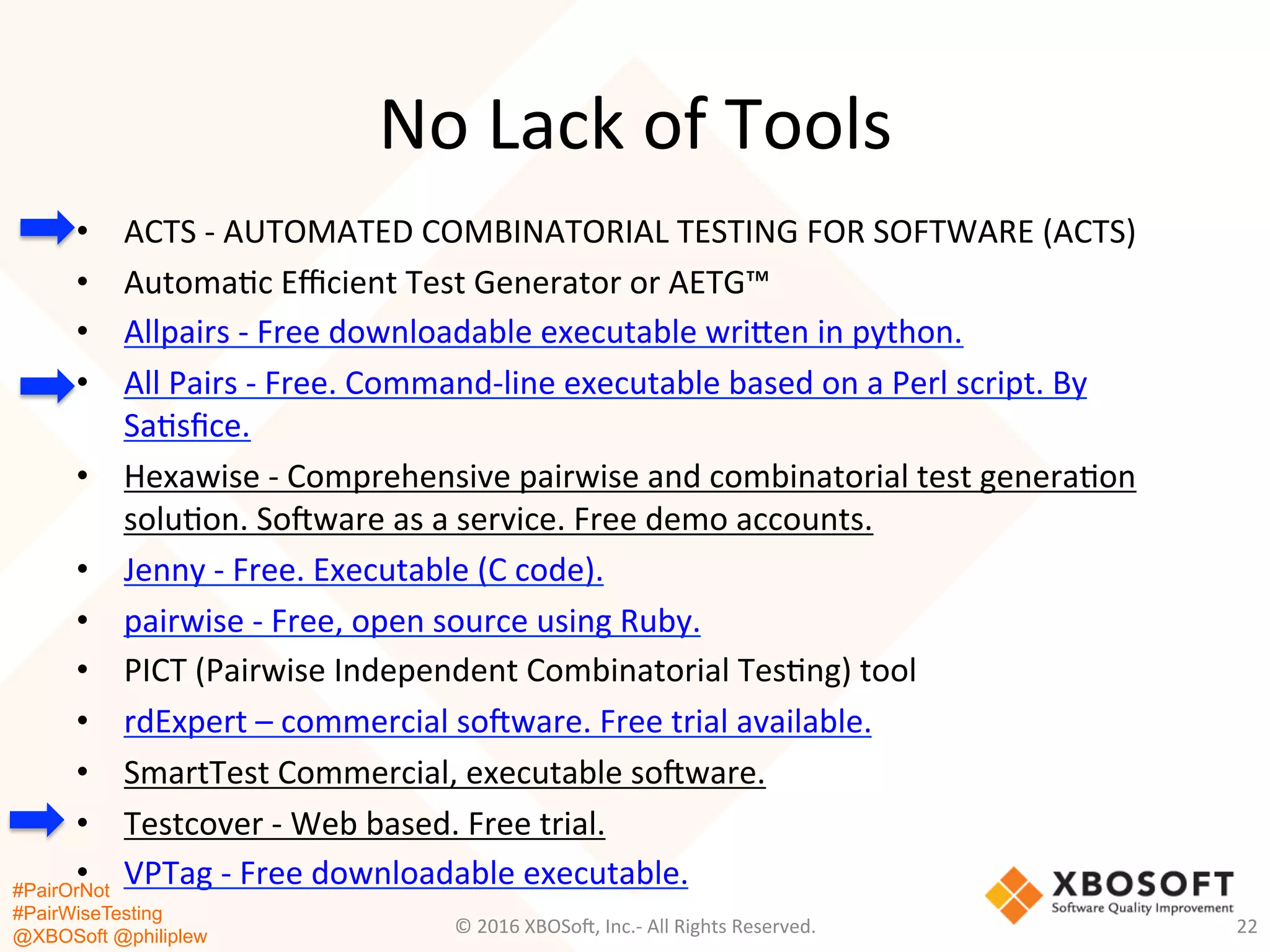 #PairOrNot
#PairWiseTesting
@XBOSoft @philiplew
No	
  Lack	
  of	
  Tools	
  
•  ACTS	
  -­‐	
  AUTOMATED	
  COMBINATORIAL	
  TESTING	
  FOR	
  SOFTWARE	
  (ACTS)	
  
•  Automa*c	
  Eﬃcient	
  Test	
  Generator	
  or	
  AETG™	
  
•  Allpairs	
  -­‐	
  Free	
  downloadable	
  executable	
  wrigen	
  in	
  python.	
  
•  All	
  Pairs	
  -­‐	
  Free.	
  Command-­‐line	
  executable	
  based	
  on	
  a	
  Perl	
  script.	
  By	
  
Sa*sﬁce.	
  
•  Hexawise	
  -­‐	
  Comprehensive	
  pairwise	
  and	
  combinatorial	
  test	
  genera*on	
  
solu*on.	
  So=ware	
  as	
  a	
  service.	
  Free	
  demo	
  accounts.	
  
•  Jenny	
  -­‐	
  Free.	
  Executable	
  (C	
  code).	
  
•  pairwise	
  -­‐	
  Free,	
  open	
  source	
  using	
  Ruby.	
  
•  PICT	
  (Pairwise	
  Independent	
  Combinatorial	
  Tes*ng)	
  tool	
  
•  rdExpert	
  –	
  commercial	
  so=ware.	
  Free	
  trial	
  available.	
  
•  SmartTest	
  Commercial,	
  executable	
  so=ware.	
  
•  Testcover	
  -­‐	
  Web	
  based.	
  Free	
  trial.	
  
•  VPTag	
  -­‐	
  Free	
  downloadable	
  executable.	
  
©	
  2016	
  XBOSo=,	
  Inc.-­‐	
  All	
  Rights	
  Reserved.	
   22	
  
 