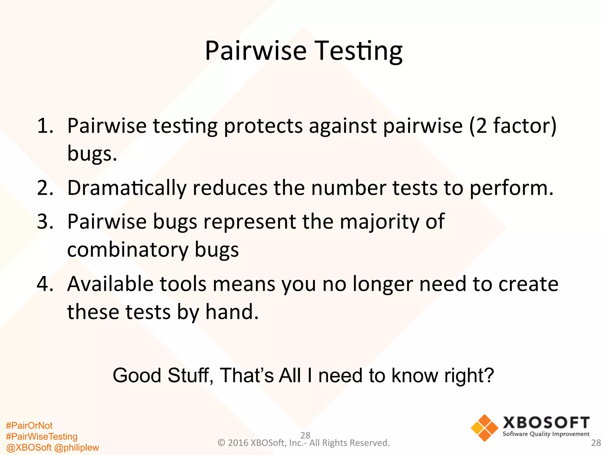 #PairOrNot
#PairWiseTesting
@XBOSoft @philiplew
Pairwise	
  Tes*ng	
  
1.  Pairwise	
  tes*ng	
  protects	
  against	
  pairwise	
  (2	
  factor)	
  
bugs.	
  
2.  Drama*cally	
  reduces	
  the	
  number	
  tests	
  to	
  perform.	
  
3.  Pairwise	
  bugs	
  represent	
  the	
  majority	
  of	
  
combinatory	
  bugs	
  
4.  Available	
  tools	
  means	
  you	
  no	
  longer	
  need	
  to	
  create	
  
these	
  tests	
  by	
  hand.	
  
28	
  
©	
  2016	
  XBOSo=,	
  Inc.-­‐	
  All	
  Rights	
  Reserved.	
   28	
  
Good Stuff, That’s All I need to know right?
 