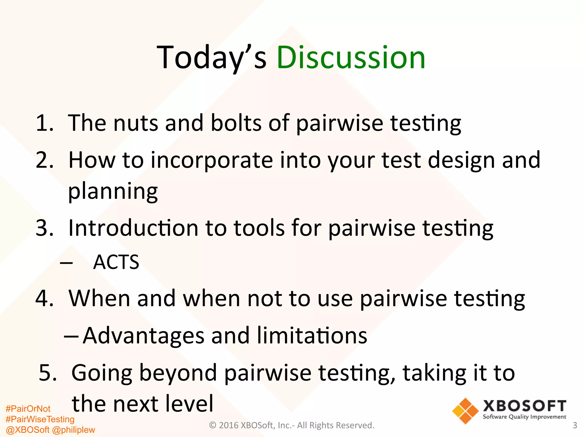 #PairOrNot
#PairWiseTesting
@XBOSoft @philiplew
Today’s	
  Discussion	
  
3	
  
1.  The	
  nuts	
  and	
  bolts	
  of	
  pairwise	
  tes*ng	
  	
  
2.  How	
  to	
  incorporate	
  into	
  your	
  test	
  design	
  and	
  
planning	
  	
  
3.  Introduc*on	
  to	
  tools	
  for	
  pairwise	
  tes*ng	
  	
  
–  ACTS	
  
4.  When	
  and	
  when	
  not	
  to	
  use	
  pairwise	
  tes*ng	
  
– Advantages	
  and	
  limita*ons	
  
5.  Going	
  beyond	
  pairwise	
  tes*ng,	
  taking	
  it	
  to	
  
the	
  next	
  level	
  
©	
  2016	
  XBOSo=,	
  Inc.-­‐	
  All	
  Rights	
  Reserved.	
  
 
