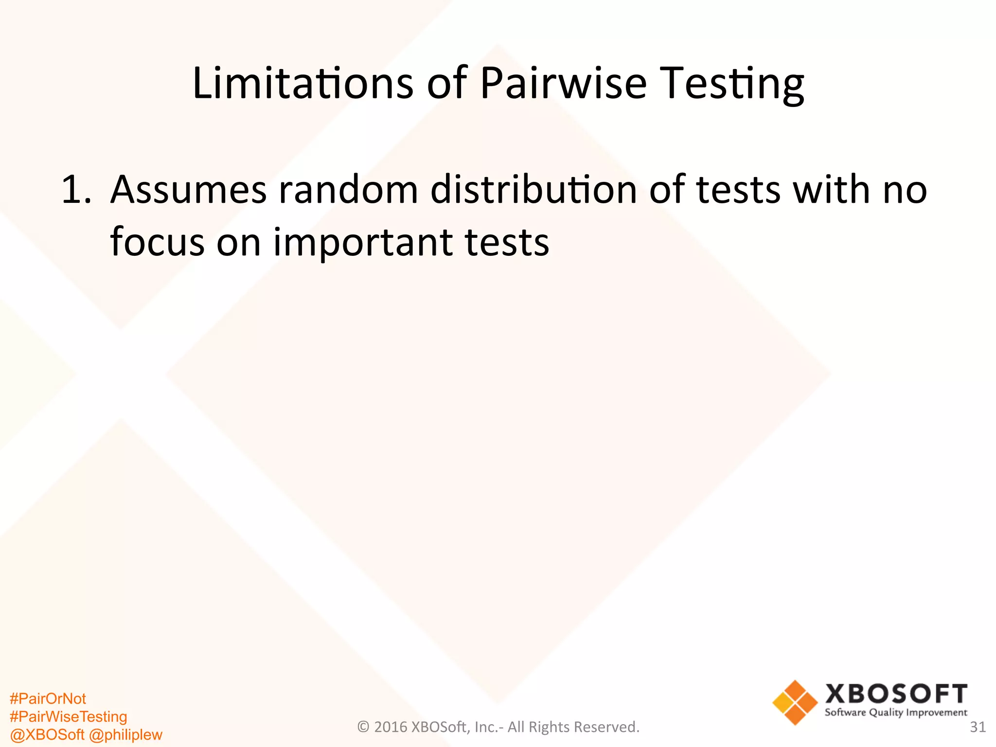 #PairOrNot
#PairWiseTesting
@XBOSoft @philiplew
Limita*ons	
  of	
  Pairwise	
  Tes*ng	
  
1.  Assumes	
  random	
  distribu*on	
  of	
  tests	
  with	
  no	
  
focus	
  on	
  important	
  tests	
  
©	
  2016	
  XBOSo=,	
  Inc.-­‐	
  All	
  Rights	
  Reserved.	
   31	
  
 