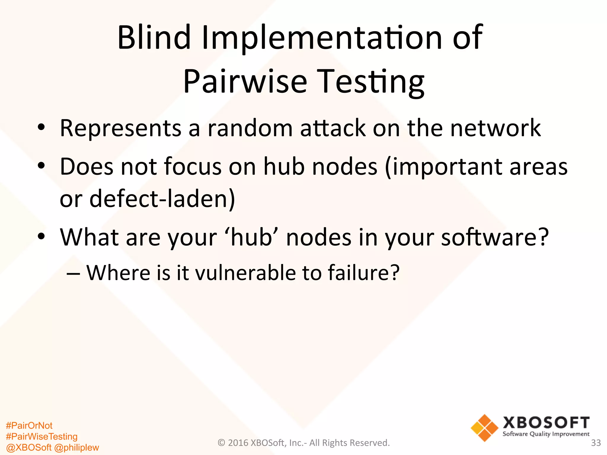 #PairOrNot
#PairWiseTesting
@XBOSoft @philiplew
Blind	
  Implementa*on	
  of	
  	
  
Pairwise	
  Tes*ng	
  
•  Represents	
  a	
  random	
  agack	
  on	
  the	
  network	
  
•  Does	
  not	
  focus	
  on	
  hub	
  nodes	
  (important	
  areas	
  
or	
  defect-­‐laden)	
  
•  What	
  are	
  your	
  ‘hub’	
  nodes	
  in	
  your	
  so=ware?	
  
– Where	
  is	
  it	
  vulnerable	
  to	
  failure?	
  
©	
  2016	
  XBOSo=,	
  Inc.-­‐	
  All	
  Rights	
  Reserved.	
   33	
  
 