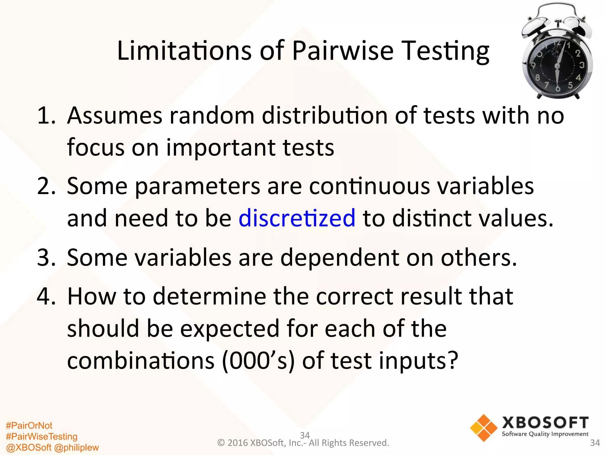 #PairOrNot
#PairWiseTesting
@XBOSoft @philiplew
Limita*ons	
  of	
  Pairwise	
  Tes*ng	
  
1.  Assumes	
  random	
  distribu*on	
  of	
  tests	
  with	
  no	
  
focus	
  on	
  important	
  tests	
  
2.  Some	
  parameters	
  are	
  con*nuous	
  variables	
  
and	
  need	
  to	
  be	
  discre*zed	
  to	
  dis*nct	
  values.	
  
3.  Some	
  variables	
  are	
  dependent	
  on	
  others.	
  
4.  How	
  to	
  determine	
  the	
  correct	
  result	
  that	
  
should	
  be	
  expected	
  for	
  each	
  of	
  the	
  
combina*ons	
  (000’s)	
  of	
  test	
  inputs?	
  
34	
  
©	
  2016	
  XBOSo=,	
  Inc.-­‐	
  All	
  Rights	
  Reserved.	
   34	
  
 