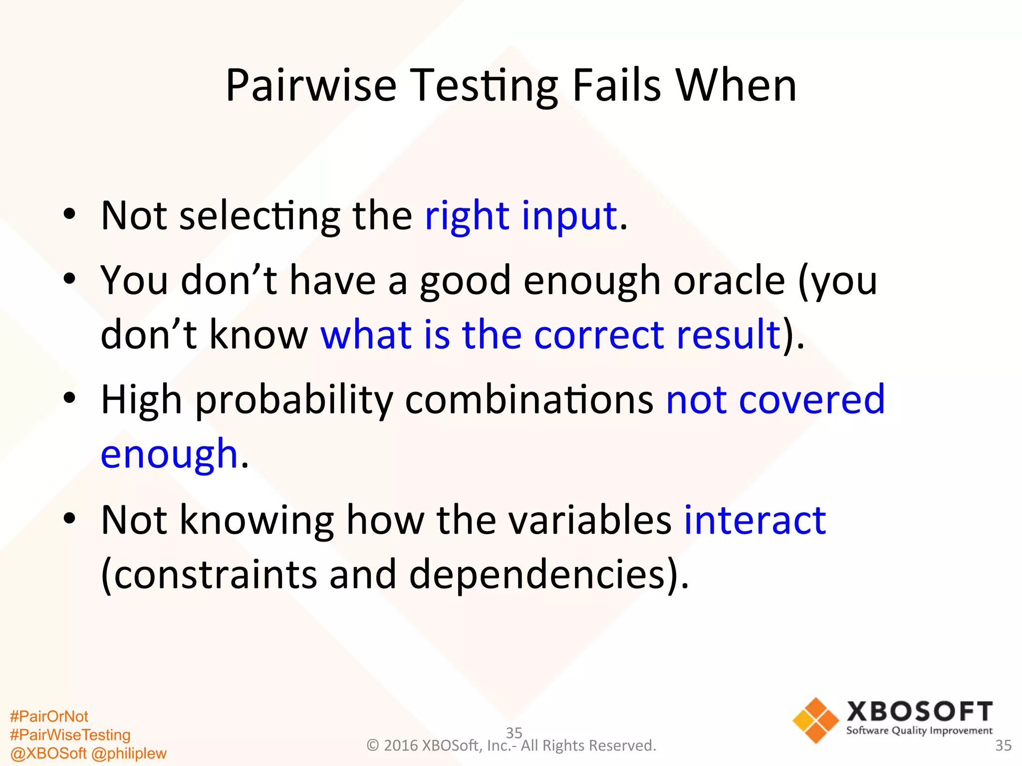 #PairOrNot
#PairWiseTesting
@XBOSoft @philiplew
Pairwise	
  Tes*ng	
  Fails	
  When	
  
•  Not	
  selec*ng	
  the	
  right	
  input.	
  
•  You	
  don’t	
  have	
  a	
  good	
  enough	
  oracle	
  (you	
  
don’t	
  know	
  what	
  is	
  the	
  correct	
  result).	
  
•  High	
  probability	
  combina*ons	
  not	
  covered	
  
enough.	
  
•  Not	
  knowing	
  how	
  the	
  variables	
  interact	
  
(constraints	
  and	
  dependencies).	
  
35	
  
©	
  2016	
  XBOSo=,	
  Inc.-­‐	
  All	
  Rights	
  Reserved.	
   35	
  
 