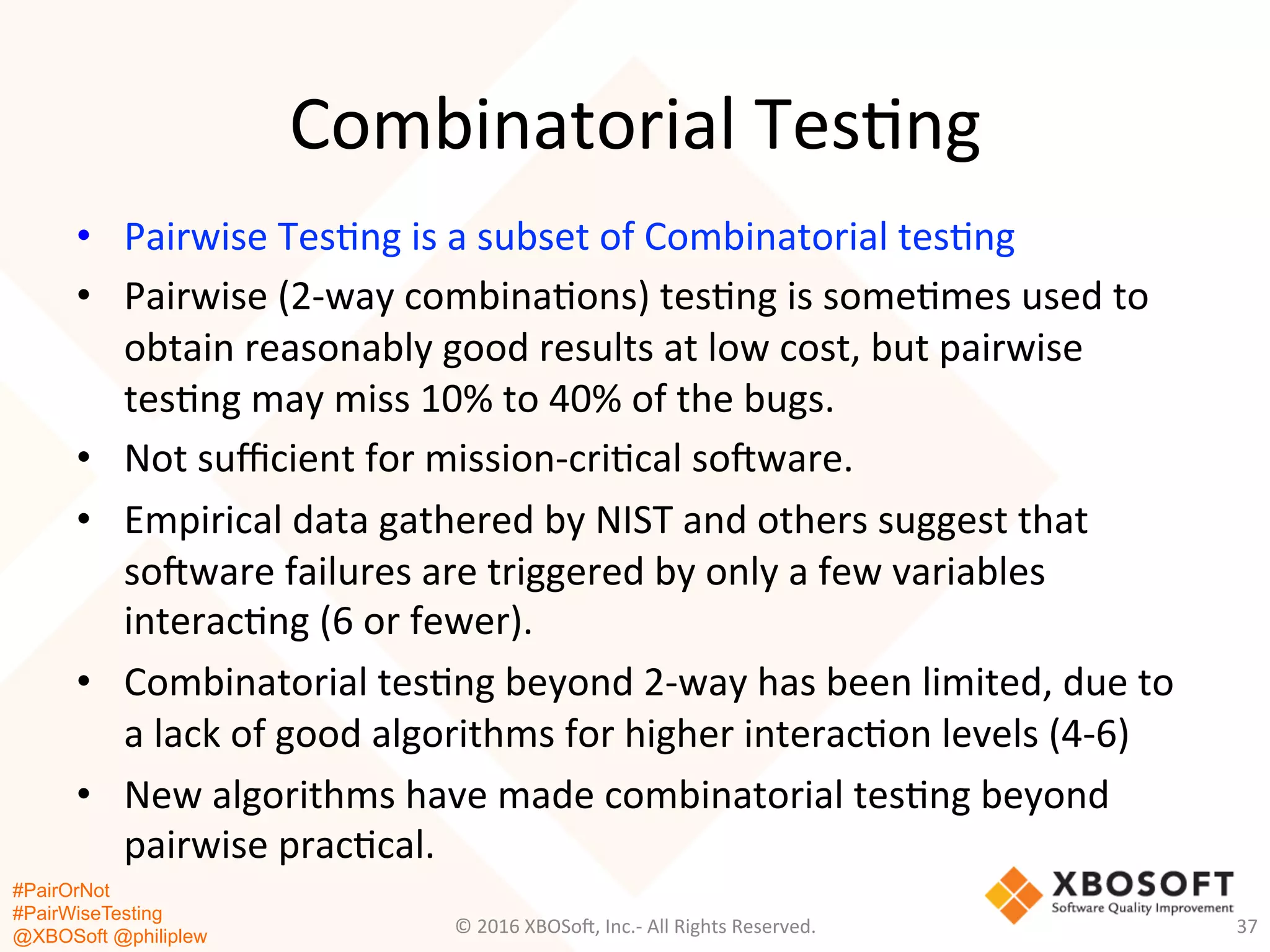 #PairOrNot
#PairWiseTesting
@XBOSoft @philiplew
Combinatorial	
  Tes*ng	
  
•  Pairwise	
  Tes*ng	
  is	
  a	
  subset	
  of	
  Combinatorial	
  tes*ng	
  	
  
•  Pairwise	
  (2-­‐way	
  combina*ons)	
  tes*ng	
  is	
  some*mes	
  used	
  to	
  
obtain	
  reasonably	
  good	
  results	
  at	
  low	
  cost,	
  but	
  pairwise	
  
tes*ng	
  may	
  miss	
  10%	
  to	
  40%	
  of	
  the	
  bugs.	
  
•  Not	
  suﬃcient	
  for	
  mission-­‐cri*cal	
  so=ware.	
  	
  
•  Empirical	
  data	
  gathered	
  by	
  NIST	
  and	
  others	
  suggest	
  that	
  
so=ware	
  failures	
  are	
  triggered	
  by	
  only	
  a	
  few	
  variables	
  
interac*ng	
  (6	
  or	
  fewer).	
  	
  
•  Combinatorial	
  tes*ng	
  beyond	
  2-­‐way	
  has	
  been	
  limited,	
  due	
  to	
  
a	
  lack	
  of	
  good	
  algorithms	
  for	
  higher	
  interac*on	
  levels	
  (4-­‐6)	
  
•  New	
  algorithms	
  have	
  made	
  combinatorial	
  tes*ng	
  beyond	
  
pairwise	
  prac*cal.	
  
©	
  2016	
  XBOSo=,	
  Inc.-­‐	
  All	
  Rights	
  Reserved.	
   37	
  
 