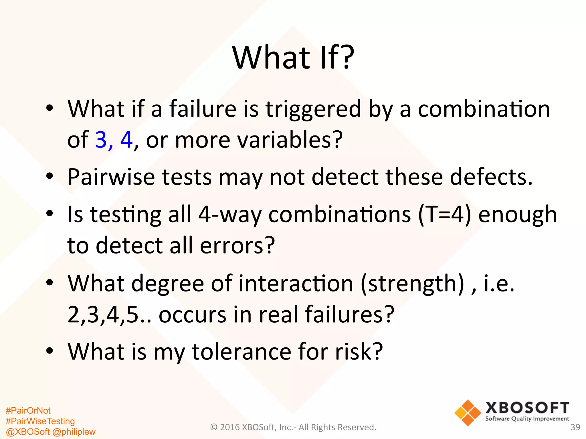 #PairOrNot
#PairWiseTesting
@XBOSoft @philiplew
What	
  If?	
  
•  What	
  if	
  a	
  failure	
  is	
  triggered	
  by	
  a	
  combina*on	
  
of	
  3,	
  4,	
  or	
  more	
  variables?	
  	
  
•  Pairwise	
  tests	
  may	
  not	
  detect	
  these	
  defects.	
  
•  Is	
  tes*ng	
  all	
  4-­‐way	
  combina*ons	
  (T=4)	
  enough	
  
to	
  detect	
  all	
  errors?	
  
•  What	
  degree	
  of	
  interac*on	
  (strength)	
  ,	
  i.e.	
  
2,3,4,5..	
  occurs	
  in	
  real	
  failures?	
  
•  What	
  is	
  my	
  tolerance	
  for	
  risk?	
  
©	
  2016	
  XBOSo=,	
  Inc.-­‐	
  All	
  Rights	
  Reserved.	
   39	
  
 