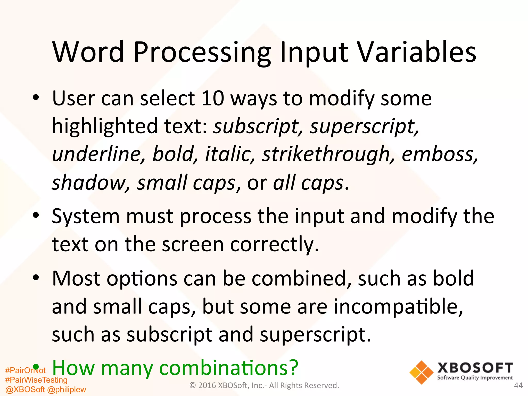 #PairOrNot
#PairWiseTesting
@XBOSoft @philiplew
Word	
  Processing	
  Input	
  Variables	
  
•  User	
  can	
  select	
  10	
  ways	
  to	
  modify	
  some	
  
highlighted	
  text:	
  subscript,	
  superscript,	
  
underline,	
  bold,	
  italic,	
  strikethrough,	
  emboss,	
  
shadow,	
  small	
  caps,	
  or	
  all	
  caps.	
  	
  
•  System	
  must	
  process	
  the	
  input	
  and	
  modify	
  the	
  
text	
  on	
  the	
  screen	
  correctly.	
  	
  
•  Most	
  op*ons	
  can	
  be	
  combined,	
  such	
  as	
  bold	
  
and	
  small	
  caps,	
  but	
  some	
  are	
  incompa*ble,	
  
such	
  as	
  subscript	
  and	
  superscript.	
  
•  How	
  many	
  combina*ons?	
  	
  
©	
  2016	
  XBOSo=,	
  Inc.-­‐	
  All	
  Rights	
  Reserved.	
   44	
  
 
