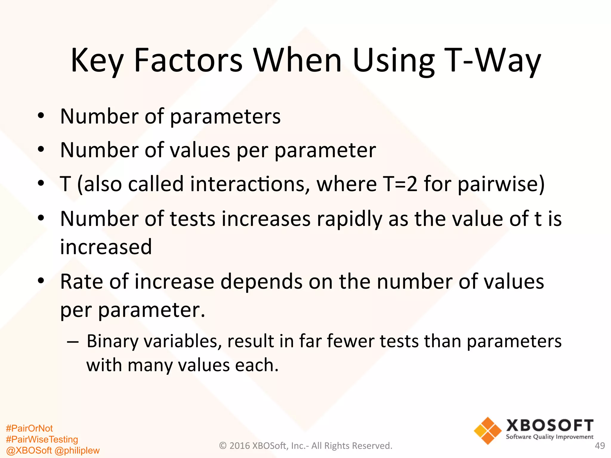 #PairOrNot
#PairWiseTesting
@XBOSoft @philiplew
Key	
  Factors	
  When	
  Using	
  T-­‐Way	
  
•  Number	
  of	
  parameters	
  
•  Number	
  of	
  values	
  per	
  parameter	
  
•  T	
  (also	
  called	
  interac*ons,	
  where	
  T=2	
  for	
  pairwise)	
  
•  Number	
  of	
  tests	
  increases	
  rapidly	
  as	
  the	
  value	
  of	
  t	
  is	
  
increased	
  
•  Rate	
  of	
  increase	
  depends	
  on	
  the	
  number	
  of	
  values	
  
per	
  parameter.	
  	
  
–  Binary	
  variables,	
  result	
  in	
  far	
  fewer	
  tests	
  than	
  parameters	
  
with	
  many	
  values	
  each.	
  	
  
©	
  2016	
  XBOSo=,	
  Inc.-­‐	
  All	
  Rights	
  Reserved.	
   49	
  
 