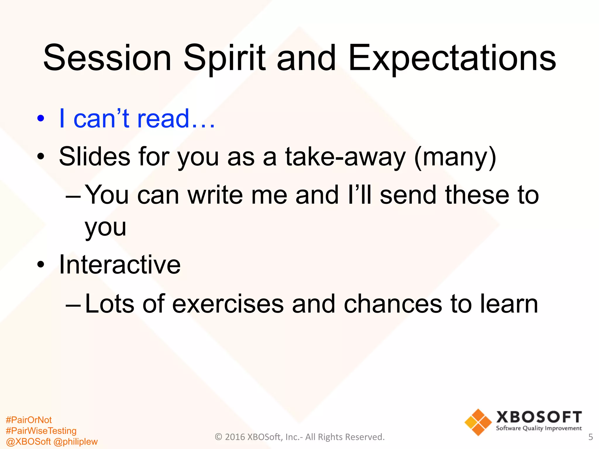 #PairOrNot
#PairWiseTesting
@XBOSoft @philiplew
Session Spirit and Expectations
•  I can’t read…
•  Slides for you as a take-away (many)
– You can write me and I’ll send these to
you
•  Interactive
– Lots of exercises and chances to learn
5	
  ©	
  2016	
  XBOSo=,	
  Inc.-­‐	
  All	
  Rights	
  Reserved.	
  
 