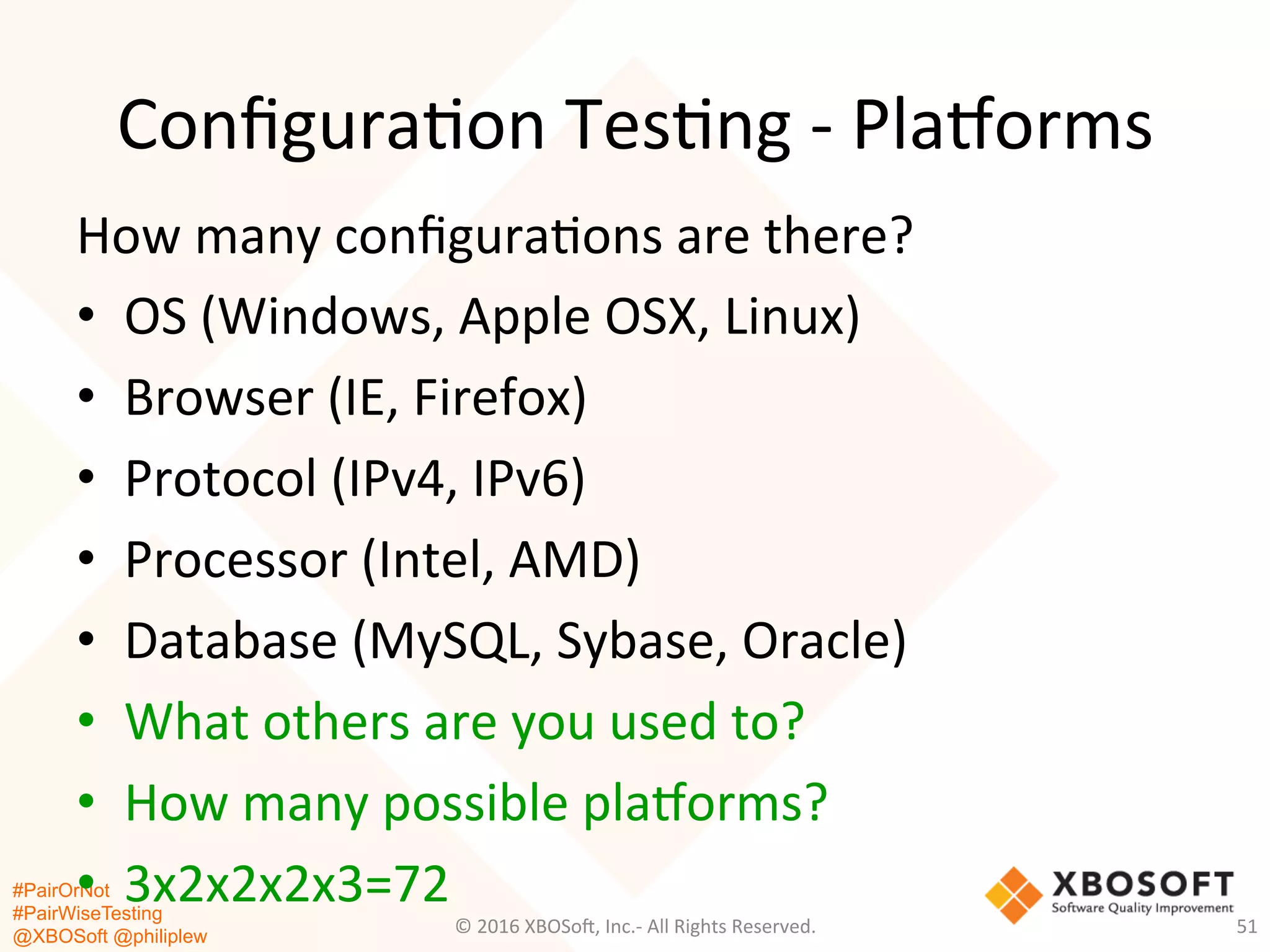 #PairOrNot
#PairWiseTesting
@XBOSoft @philiplew
Conﬁgura*on	
  Tes*ng	
  -­‐	
  Plaaorms	
  
How	
  many	
  conﬁgura*ons	
  are	
  there?	
  
•  OS	
  (Windows,	
  Apple	
  OSX,	
  Linux)	
  
•  Browser	
  (IE,	
  Firefox)	
  
•  Protocol	
  (IPv4,	
  IPv6)	
  
•  Processor	
  (Intel,	
  AMD)	
  
•  Database	
  (MySQL,	
  Sybase,	
  Oracle)	
  
•  What	
  others	
  are	
  you	
  used	
  to?	
  
•  How	
  many	
  possible	
  plaaorms?	
  
•  3x2x2x2x3=72	
  
©	
  2016	
  XBOSo=,	
  Inc.-­‐	
  All	
  Rights	
  Reserved.	
   51	
  
 