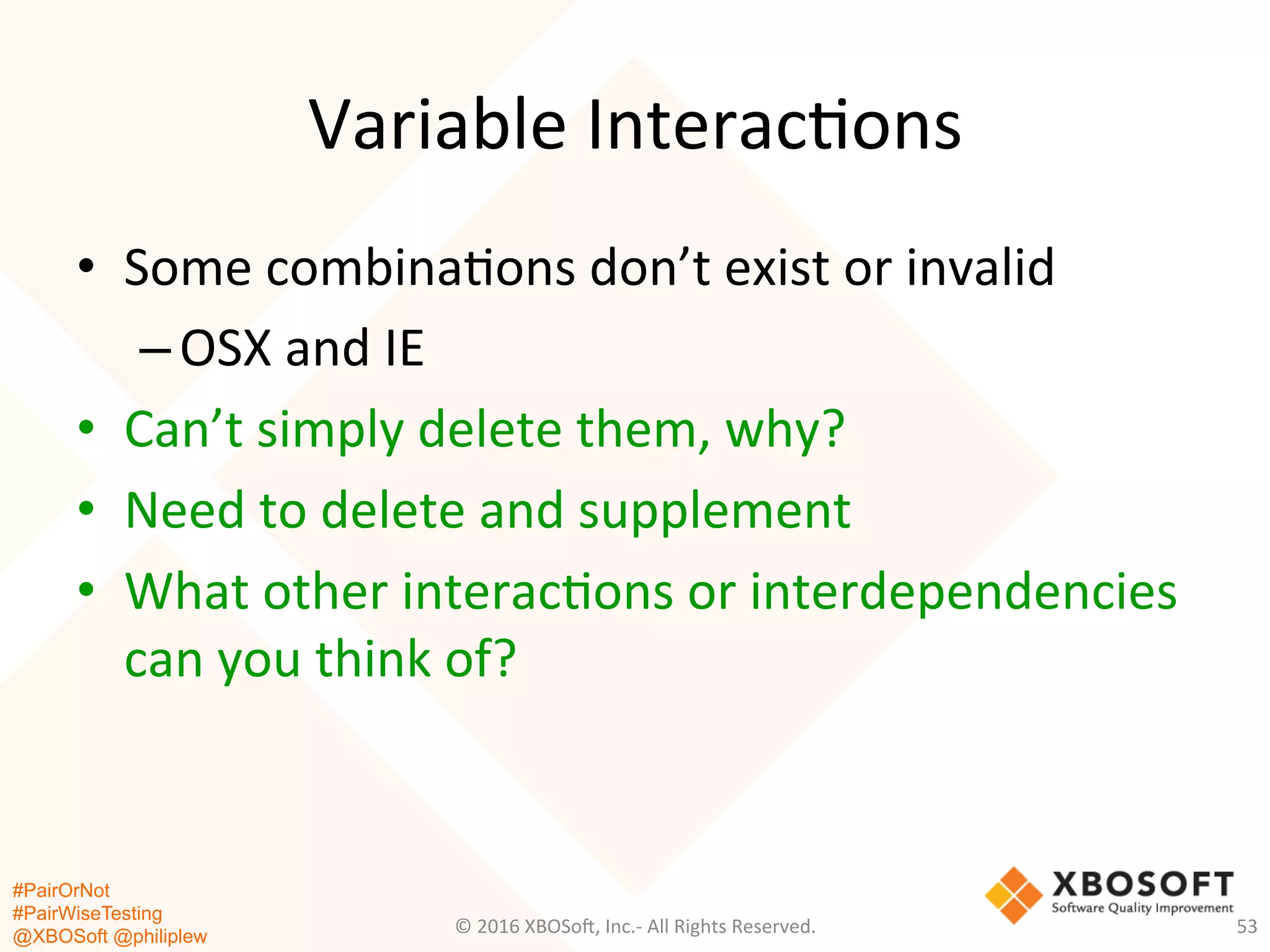 #PairOrNot
#PairWiseTesting
@XBOSoft @philiplew
Variable	
  Interac*ons	
  
©	
  2016	
  XBOSo=,	
  Inc.-­‐	
  All	
  Rights	
  Reserved.	
   53	
  
•  Some	
  combina*ons	
  don’t	
  exist	
  or	
  invalid	
  
– OSX	
  and	
  IE	
  
•  Can’t	
  simply	
  delete	
  them,	
  why?	
  
•  Need	
  to	
  delete	
  and	
  supplement	
  
•  What	
  other	
  interac*ons	
  or	
  interdependencies	
  
can	
  you	
  think	
  of?	
  
 