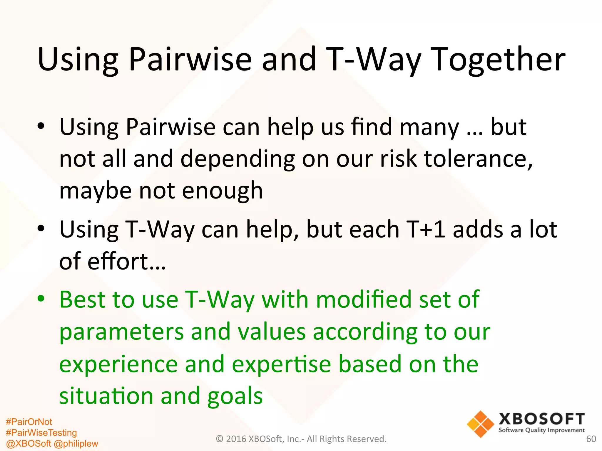 #PairOrNot
#PairWiseTesting
@XBOSoft @philiplew
Using	
  Pairwise	
  and	
  T-­‐Way	
  Together	
  
•  Using	
  Pairwise	
  can	
  help	
  us	
  ﬁnd	
  many	
  …	
  but	
  
not	
  all	
  and	
  depending	
  on	
  our	
  risk	
  tolerance,	
  
maybe	
  not	
  enough	
  
•  Using	
  T-­‐Way	
  can	
  help,	
  but	
  each	
  T+1	
  adds	
  a	
  lot	
  
of	
  eﬀort…	
  
•  Best	
  to	
  use	
  T-­‐Way	
  with	
  modiﬁed	
  set	
  of	
  
parameters	
  and	
  values	
  according	
  to	
  our	
  
experience	
  and	
  exper*se	
  based	
  on	
  the	
  
situa*on	
  and	
  goals	
  
©	
  2016	
  XBOSo=,	
  Inc.-­‐	
  All	
  Rights	
  Reserved.	
   60	
  
 