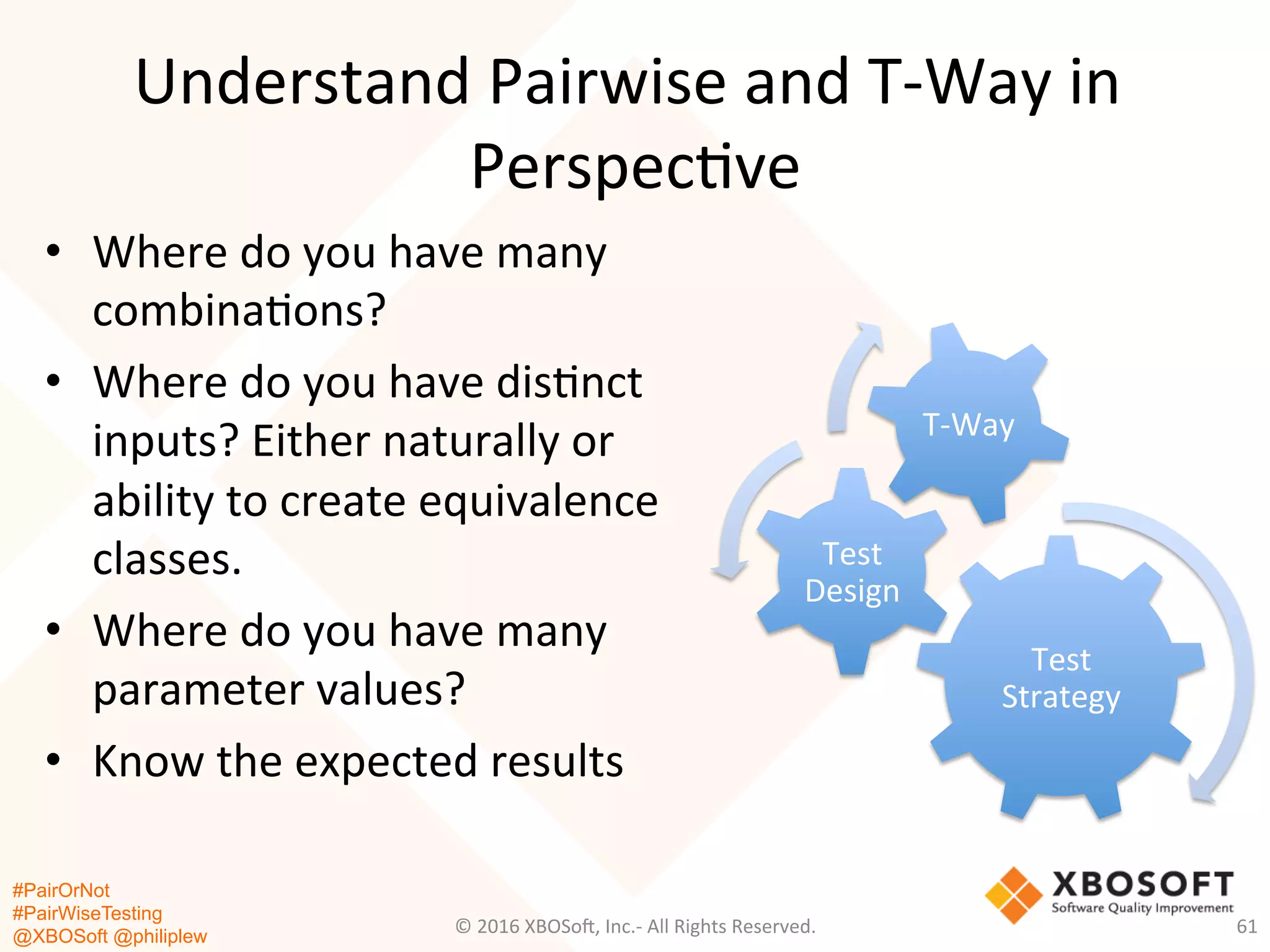 #PairOrNot
#PairWiseTesting
@XBOSoft @philiplew
Understand	
  Pairwise	
  and	
  T-­‐Way	
  in	
  
Perspec*ve	
  
•  Where	
  do	
  you	
  have	
  many	
  
combina*ons?	
  
•  Where	
  do	
  you	
  have	
  dis*nct	
  
inputs?	
  Either	
  naturally	
  or	
  
ability	
  to	
  create	
  equivalence	
  
classes.	
  
•  Where	
  do	
  you	
  have	
  many	
  
parameter	
  values?	
  
•  Know	
  the	
  expected	
  results	
  
©	
  2016	
  XBOSo=,	
  Inc.-­‐	
  All	
  Rights	
  Reserved.	
   61	
  
Test	
  
Strategy	
  
Test	
  
Design	
  
T-­‐Way	
  
 