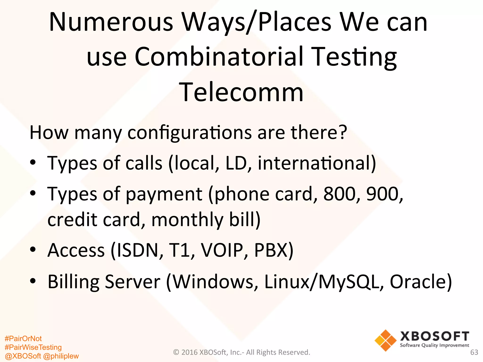 #PairOrNot
#PairWiseTesting
@XBOSoft @philiplew
Numerous	
  Ways/Places	
  We	
  can	
  
use	
  Combinatorial	
  Tes*ng	
  
Telecomm	
  
How	
  many	
  conﬁgura*ons	
  are	
  there?	
  
•  Types	
  of	
  calls	
  (local,	
  LD,	
  interna*onal)	
  
•  Types	
  of	
  payment	
  (phone	
  card,	
  800,	
  900,	
  
credit	
  card,	
  monthly	
  bill)	
  
•  Access	
  (ISDN,	
  T1,	
  VOIP,	
  PBX)	
  
•  Billing	
  Server	
  (Windows,	
  Linux/MySQL,	
  Oracle)	
  
	
  
©	
  2016	
  XBOSo=,	
  Inc.-­‐	
  All	
  Rights	
  Reserved.	
   63	
  
 