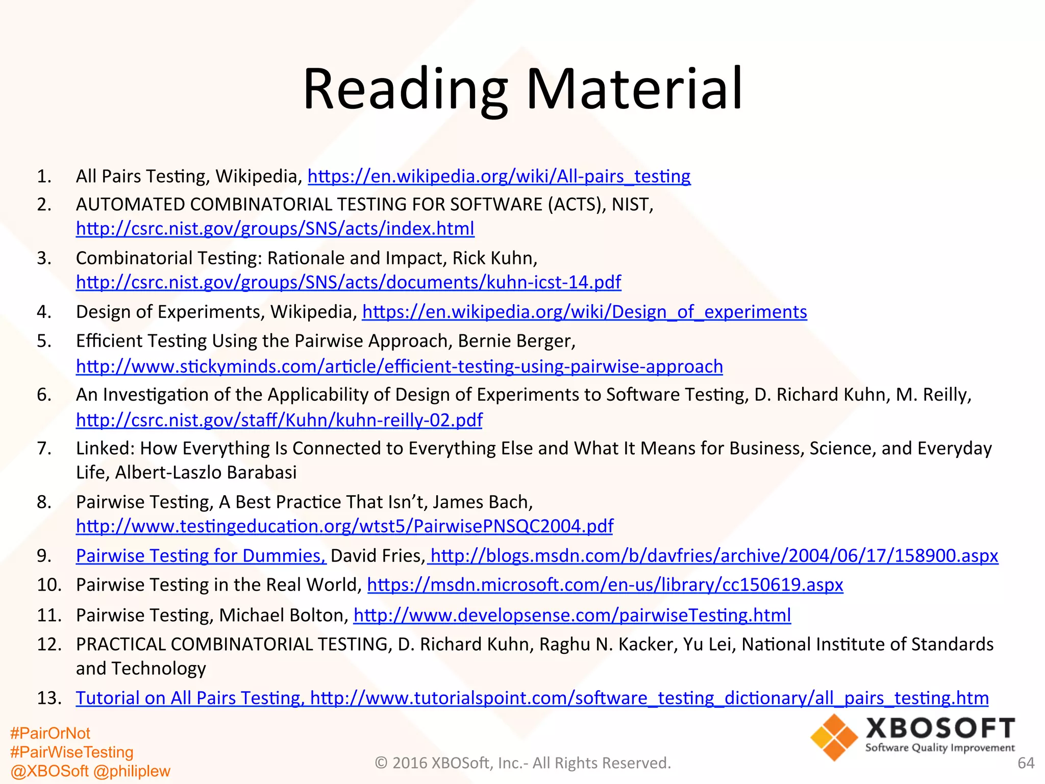 #PairOrNot
#PairWiseTesting
@XBOSoft @philiplew
Reading	
  Material	
  
1.  All	
  Pairs	
  Tes*ng,	
  Wikipedia,	
  hgps://en.wikipedia.org/wiki/All-­‐pairs_tes*ng	
  
2.  AUTOMATED	
  COMBINATORIAL	
  TESTING	
  FOR	
  SOFTWARE	
  (ACTS),	
  NIST,	
  
hgp://csrc.nist.gov/groups/SNS/acts/index.html	
  
3.  Combinatorial	
  Tes*ng:	
  Ra*onale	
  and	
  Impact,	
  Rick	
  Kuhn,	
  
hgp://csrc.nist.gov/groups/SNS/acts/documents/kuhn-­‐icst-­‐14.pdf	
  
4.  Design	
  of	
  Experiments,	
  Wikipedia,	
  hgps://en.wikipedia.org/wiki/Design_of_experiments	
  
5.  Eﬃcient	
  Tes*ng	
  Using	
  the	
  Pairwise	
  Approach,	
  Bernie	
  Berger,	
  
hgp://www.s*ckyminds.com/ar*cle/eﬃcient-­‐tes*ng-­‐using-­‐pairwise-­‐approach	
  
6.  An	
  Inves*ga*on	
  of	
  the	
  Applicability	
  of	
  Design	
  of	
  Experiments	
  to	
  So=ware	
  Tes*ng,	
  D.	
  Richard	
  Kuhn,	
  M.	
  Reilly,	
  
hgp://csrc.nist.gov/staﬀ/Kuhn/kuhn-­‐reilly-­‐02.pdf	
  
7.  Linked:	
  How	
  Everything	
  Is	
  Connected	
  to	
  Everything	
  Else	
  and	
  What	
  It	
  Means	
  for	
  Business,	
  Science,	
  and	
  Everyday	
  
Life,	
  Albert-­‐Laszlo	
  Barabasi	
  
8.  Pairwise	
  Tes*ng,	
  A	
  Best	
  Prac*ce	
  That	
  Isn’t,	
  James	
  Bach,	
  
hgp://www.tes*ngeduca*on.org/wtst5/PairwisePNSQC2004.pdf	
  
9.  Pairwise	
  Tes*ng	
  for	
  Dummies,	
  David	
  Fries,	
  hgp://blogs.msdn.com/b/davfries/archive/2004/06/17/158900.aspx	
  
10.  Pairwise	
  Tes*ng	
  in	
  the	
  Real	
  World,	
  hgps://msdn.microso=.com/en-­‐us/library/cc150619.aspx	
  
11.  Pairwise	
  Tes*ng,	
  Michael	
  Bolton,	
  hgp://www.developsense.com/pairwiseTes*ng.html	
  
12.  PRACTICAL	
  COMBINATORIAL	
  TESTING,	
  D.	
  Richard	
  Kuhn,	
  Raghu	
  N.	
  Kacker,	
  Yu	
  Lei,	
  Na*onal	
  Ins*tute	
  of	
  Standards	
  
and	
  Technology	
  	
  
13.  Tutorial	
  on	
  All	
  Pairs	
  Tes*ng,	
  hgp://www.tutorialspoint.com/so=ware_tes*ng_dic*onary/all_pairs_tes*ng.htm	
  
©	
  2016	
  XBOSo=,	
  Inc.-­‐	
  All	
  Rights	
  Reserved.	
   64	
  
 