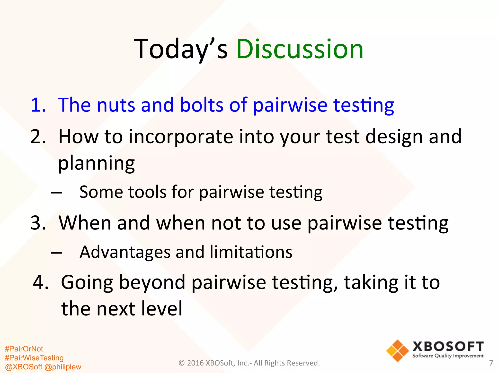 #PairOrNot
#PairWiseTesting
@XBOSoft @philiplew
Today’s	
  Discussion	
  
7	
  
1.  The	
  nuts	
  and	
  bolts	
  of	
  pairwise	
  tes*ng	
  	
  
2.  How	
  to	
  incorporate	
  into	
  your	
  test	
  design	
  and	
  
planning	
  
–  Some	
  tools	
  for	
  pairwise	
  tes*ng	
  
3.  When	
  and	
  when	
  not	
  to	
  use	
  pairwise	
  tes*ng	
  
–  Advantages	
  and	
  limita*ons	
  
4.  Going	
  beyond	
  pairwise	
  tes*ng,	
  taking	
  it	
  to	
  
the	
  next	
  level	
  
©	
  2016	
  XBOSo=,	
  Inc.-­‐	
  All	
  Rights	
  Reserved.	
  
 