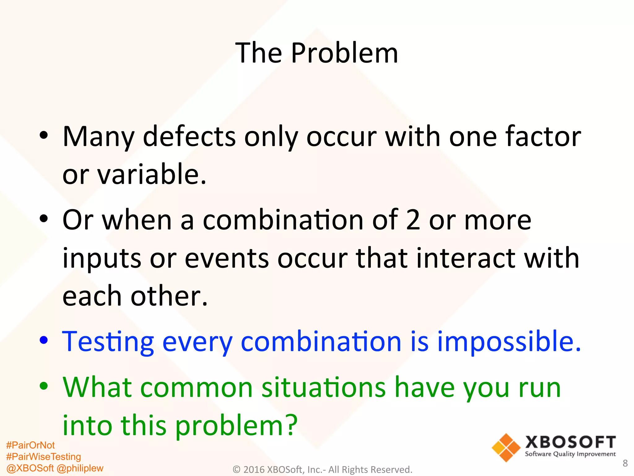 #PairOrNot
#PairWiseTesting
@XBOSoft @philiplew
The	
  Problem	
  
•  Many	
  defects	
  only	
  occur	
  with	
  one	
  factor	
  
or	
  variable.	
  
•  Or	
  when	
  a	
  combina*on	
  of	
  2	
  or	
  more	
  
inputs	
  or	
  events	
  occur	
  that	
  interact	
  with	
  
each	
  other.	
  
•  Tes*ng	
  every	
  combina*on	
  is	
  impossible.	
  
•  What	
  common	
  situa*ons	
  have	
  you	
  run	
  
into	
  this	
  problem?	
  
©	
  2016	
  XBOSo=,	
  Inc.-­‐	
  All	
  Rights	
  Reserved.	
  
8	
  
 