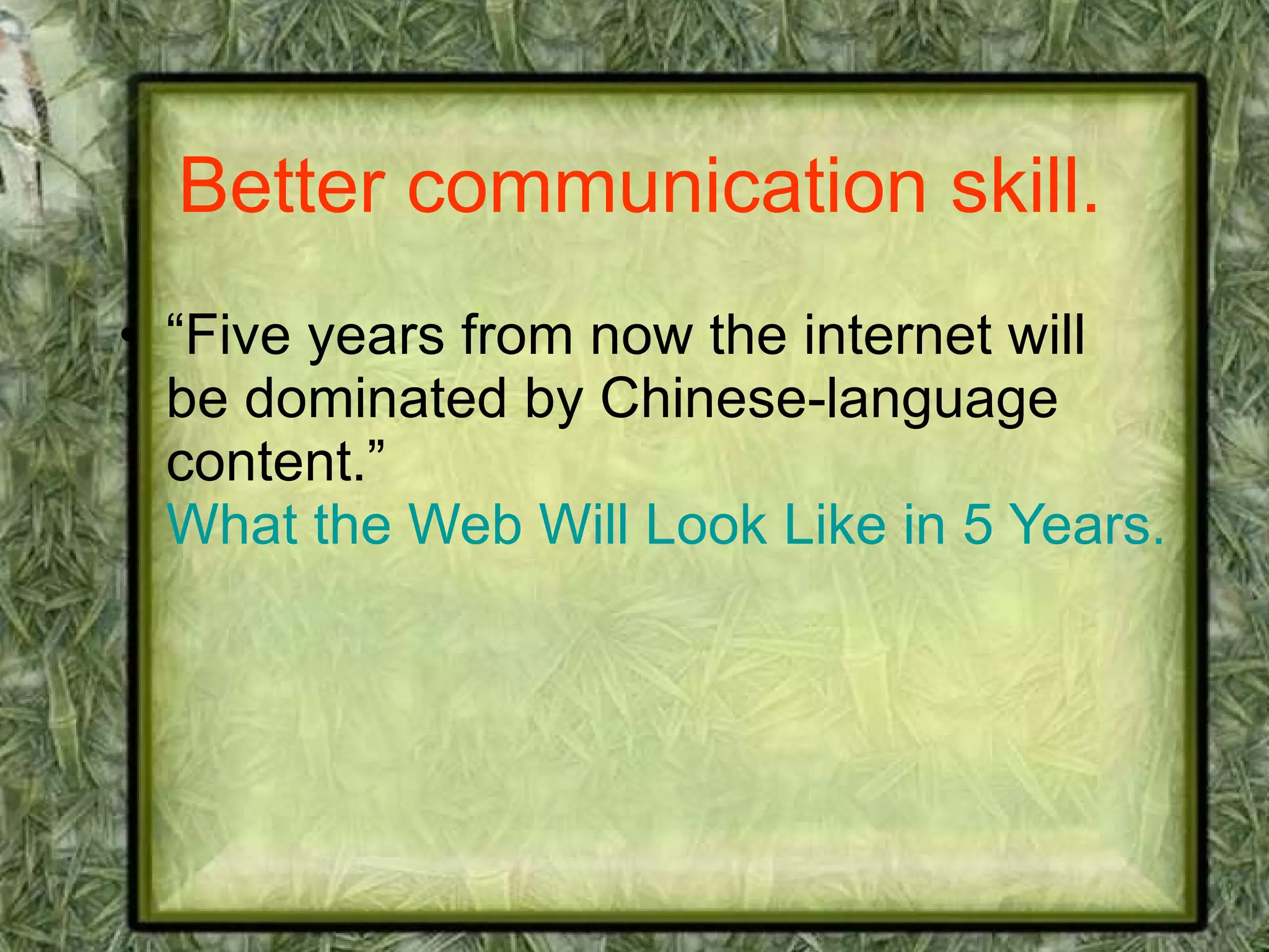 Better communication skill. “Five years from now the internet will be dominated by Chinese-language content.”  What the Web Will Look Like in 5 Years. 