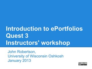 Introduction to ePortfolios
Quest 3
Instructors' workshop
John Robertson,
University of Wisconsin Oshkosh
January 2013
 