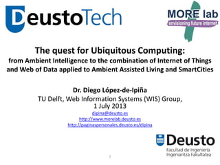 1
The quest for Ubiquitous Computing:
from Ambient Intelligence to the combination of Internet of Things
and Web of Data applied to Ambient Assisted Living and SmartCities
Dr. Diego López-de-Ipiña
1 July 2013
dipina@deusto.es
http://www.morelab.deusto.es
http://paginaspersonales.deusto.es/dipina
 