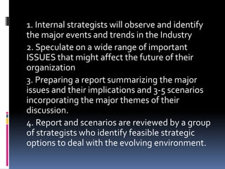 1. Internal strategists will observe and identify
the major events and trends in the Industry
2. Speculate on a wide range of important
ISSUES that might affect the future of their
organization
3. Preparing a report summarizing the major
issues and their implications and 3-5 scenarios
incorporating the major themes of their
discussion.
4. Report and scenarios are reviewed by a group
of strategists who identify feasible strategic
options to deal with the evolving environment.
 