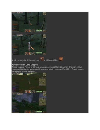 Você conseguirá 1 Hamrut Leg
Audience with Land Dragon.
Agora vá para Forest of Mirrors procurar os mobs Harit Lizarman Shaman e Harit
Lizarman Matriarch. Mate-os até aparecer
para pegar o item da quest.
Você conseguirá 1 Hamrut Leg e 1 Kranrot Skin
Audience with Land Dragon.
Agora vá para Forest of Mirrors procurar os mobs Harit Lizarman Shaman e Harit
os até aparecer Marit Lizarman Zelot Mob Quest, mate
Agora vá para Forest of Mirrors procurar os mobs Harit Lizarman Shaman e Harit
Marit Lizarman Zelot Mob Quest, mate-o
 