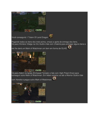 Você conseguirá 1 Totem Of Land Dragon
Pegando todos os itens dos mob acima, vmaos a aprte de entrega dos itens.
Vá para HUnters Vilalge na Orc Guild e fale com
ele lhe dará um Mark of Watchman um item em forma de OLHO.
Vá para Adem na Igreja (Einhasad Temple) e fale com
conseguir outro Mark of Watchman. Em Adem emsmo vá até a Warrior Guild e fale
com Kendra e pegue outro Mark of Watchman.
Você conseguirá 1 Totem Of Land Dragon
Pegando todos os itens dos mob acima, vmaos a aprte de entrega dos itens.
Vá para HUnters Vilalge na Orc Guild e fale com Chakiris para entregar alguns itens e
ele lhe dará um Mark of Watchman um item em forma de OLHO.
Vá para Adem na Igreja (Einhasad Temple) e fale com High Priest Orven
conseguir outro Mark of Watchman. Em Adem emsmo vá até a Warrior Guild e fale
e pegue outro Mark of Watchman.
Pegando todos os itens dos mob acima, vmaos a aprte de entrega dos itens.
para entregar alguns itens e
High Priest Orven para
conseguir outro Mark of Watchman. Em Adem emsmo vá até a Warrior Guild e fale
 