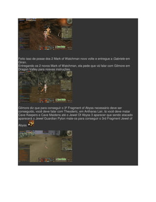 Feito isso de posse dos 2 Mark of Watchman novo volte e entregue a
Giran.
Entregando os 2 novos Mark of Watchman, ela pede que vá falar com Gilmore em
Dragon Valley para nosvas instruções.
Gilmore diz que para conseguir o 3º Fragment of Abyss necessário deve ser
conseguido, você deve falar com Theoderic, em Antharas Lair, lá você deve matar
Cave Keepers e Cave Maidens até o Jewel Of Abyss 3 aparecer que sendo atacado
aparecerá o Jewel Guardian Pyton mate
Abyss
ito isso de posse dos 2 Mark of Watchman novo volte e entregue a Gabriele
Entregando os 2 novos Mark of Watchman, ela pede que vá falar com Gilmore em
Dragon Valley para nosvas instruções.
Gilmore diz que para conseguir o 3º Fragment of Abyss necessário deve ser
conseguido, você deve falar com Theoderic, em Antharas Lair, lá você deve matar
Cave Keepers e Cave Maidens até o Jewel Of Abyss 3 aparecer que sendo atacado
an Pyton mate-os para conseguir o 3rd Fragment Jewel of
Gabriele em
Entregando os 2 novos Mark of Watchman, ela pede que vá falar com Gilmore em
Gilmore diz que para conseguir o 3º Fragment of Abyss necessário deve ser
conseguido, você deve falar com Theoderic, em Antharas Lair, lá você deve matar
Cave Keepers e Cave Maidens até o Jewel Of Abyss 3 aparecer que sendo atacado
os para conseguir o 3rd Fragment Jewel of
 