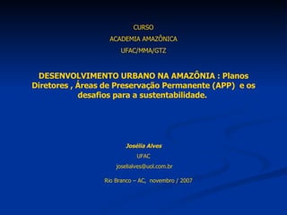 CURSO ACADEMIA AMAZÔNICA UFAC/MMA/GTZ DESENVOLVIMENTO URBANO NA AMAZÔNIA : Planos Diretores , Áreas de Preservação Permanente (APP)  e os desafios para a sustentabilidade.  Josélia Alves UFAC [email_address] Rio Branco – AC,  novembro / 2007 