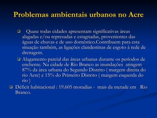 Problemas ambientais urbanos no Acre Quase todas cidades apresentam significativas áreas alagadas e/ou represadas e estagnadas, provenientes das águas de chuvas e de uso doméstico.Contribuem para esta situação também, as ligações clandestinas de esgoto à rede de drenagem. Alagamento parcial das áreas urbanas durante os períodos de enchente. Na cidade de Rio Branco as inundações  atingem 87% da área urbana do Segundo Distrito ( margem direita do rio Acre) e 15% do Primeiro Distrito ( margem esquerda do rio ) Déficit habitacional : 19.605 moradias -  mais da metade em  Rio Branco.  