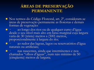 ÁREAS DE PRESERVAÇÃO PERMANENTE Nos termos do Código Florestal, art. 2º, consideram-se áreas de preservação permanente as florestas e demais formas de vegetação: ·        ao longo dos rios ou de qualquer curso d’água desde o seu nível mais alto em faixa marginal cuja largura varia de 30 (trinta) metros a (500) metros, proporcionalmente à largura do rio; ·        ao redor das lagoas, lagos ou reservatórios d’água naturais ou artificiais; ·        nas nascentes, ainda que intermitentes e nos chamados “olhos d’águas”, num raio mínimo de 50 (cinqüenta) metros de largura; 