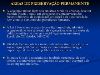 ÁREAS DE PRESERVAÇÃO PERMANENTE A vegetação nestas áreas seja em áreas rurais ou urbanas, deve ser mantida intacta , tendo em vista garantir a preservação dos recursos hídricos, da estabilidade geológica e da biodiversidade, bem como o bem estar das populações humanas.  A Lei é bem clara: as áreas devem ficar intocáveis, admitida excepcionalmente a supressão da vegetação apenas nos casos de utilidade pública ou interesse social legalmente previstos( Resolução CONAMA, 369/2006 Utilidade Pública: obras essenciais de infra-estrutura destinadas aos serviços públicos de transporte, saneamento e energia; implantação de área verde pública em área urbana Interesse Social : a regularização fundiária sustentável de área urbana; e a intervenção ou supressão de vegetação eventual e de baixo impacto ambiental. 