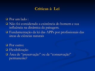 Críticas à  Lei   Por um lado : Não foi considerado a existência do homem e sua influência na dinâmica da paisagem. Fundamentação da lei das APPs por profissionais das áreas de ciências naturais  Por outro:  Flexibilização  Área de “preservação” ou de “conservação” permanente?  