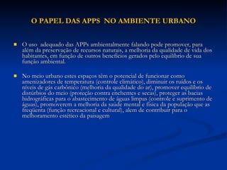 O PAPEL DAS APPS  NO AMBIENTE URBANO O uso  adequado das APPs ambientalmente falando pode promover, para além da preservação de recursos naturais, a melhoria da qualidade de vida dos habitantes, em função de outros benefícios gerados pelo equilíbrio de sua função ambiental.  No meio urbano estes espaços têm o potencial de funcionar como amenizadores de temperatura (controle climático), diminuir os ruídos e os níveis de gás carbônico (melhoria da qualidade do ar), promover equilíbrio de distúrbios do meio (proteção contra enchentes e secas), proteger as bacias hidrográficas para o abastecimento de águas limpas (controle e suprimento de águas), promoverem a melhoria da saúde mental e física da população que as freqüenta (função recreacional e cultural), alem de contribuir para o melhoramento estético da paisagem  