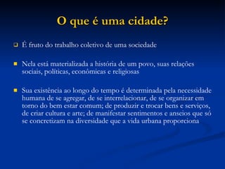 O que é uma cidade? É fruto do trabalho coletivo de uma sociedade Nela está materializada a história de um povo, suas relações sociais, políticas, econômicas e religiosas Sua existência ao longo do tempo é determinada pela necessidade humana de se agregar, de se interrelacionar, de se organizar em torno do bem estar comum; de produzir e trocar bens e serviços, de criar cultura e arte; de manifestar sentimentos e anseios que só se concretizam na diversidade que a vida urbana proporciona 