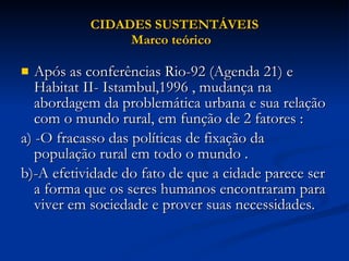 CIDADES SUSTENTÁVEIS Marco teórico  Após as conferências Rio-92 (Agenda 21) e Habitat II- Istambul,1996 , mudança na abordagem da problemática urbana e sua relação com o mundo rural, em função de 2 fatores : a) -O fracasso das políticas de fixação da população rural em todo o mundo . b)-A efetividade do fato de que a cidade parece ser a forma que os seres humanos encontraram para viver em sociedade e prover suas necessidades.  
