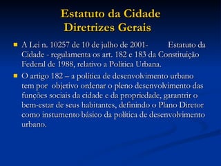 Estatuto da Cidade Diretrizes Gerais   A Lei n. 10257 de 10 de julho de 2001-  Estatuto da Cidade - regulamenta os art. 182 e 183 da Constituição Federal de 1988, relativo a Política Urbana.  O artigo 182 – a política de desenvolvimento urbano tem por  objetivo ordenar o pleno desenvolvimento das funções sociais da cidade e da propriedade, garantrir o bem-estar de seus habitantes, definindo o Plano Diretor como instumento básico da política de desenvolvimento urbano.  