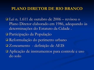 PLANO DIRETOR DE RIO BRANCO Lei n. 1.611 de outubro de 2006 – revisou o Plano Diretor elaborado em 1986, adequando às determinações do Estatuto da Cidade . Participação da População Reformulação do perímetro urbano Zoneamento  - definição de AEIS Aplicação de instrumentos para controle e uso do solo 